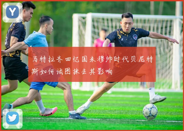 马特拉齐回忆国米穆帅时代贝尼特斯如何试图抹去其影响