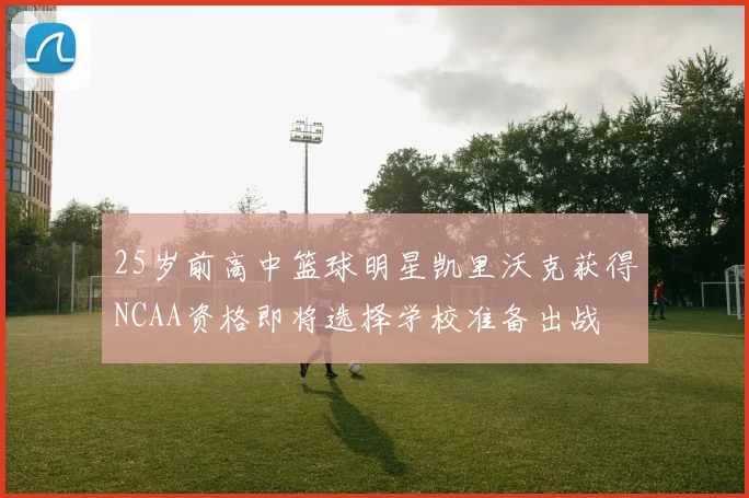 25岁前高中篮球明星凯里沃克获得NCAA资格即将选择学校准备出战