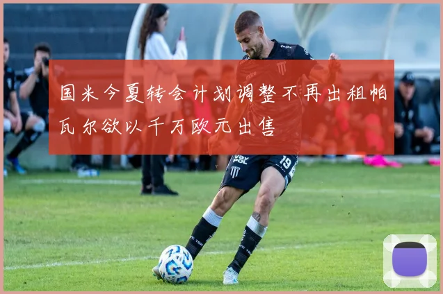 国米今夏转会计划调整不再出租帕瓦尔欲以千万欧元出售