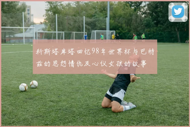 科斯塔库塔回忆98年世界杯与巴特兹的恩怨情仇及心仪女孩的故事