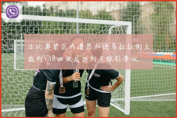 法比奥禁区内遭恩加德乌拉拉倒主裁判VAR回放后拒判点球引争议