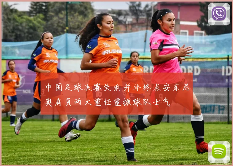 中国足球决赛失利并非终点安东尼奥肩负两大重任重振球队士气