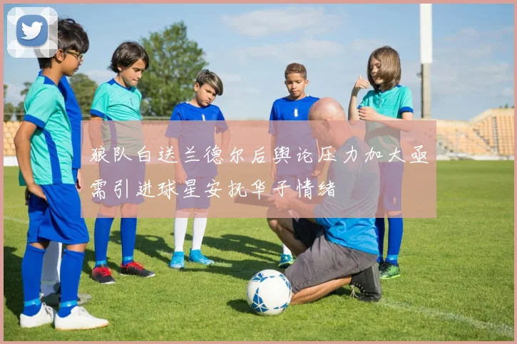 狼队白送兰德尔后舆论压力加大亟需引进球星安抚华子情绪