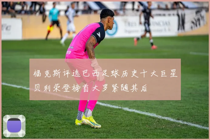 福克斯评选巴西足球历史十大巨星贝利荣登榜首大罗紧随其后