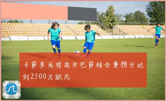 卡萨多或将离开巴萨转会费预计达到2500万欧元