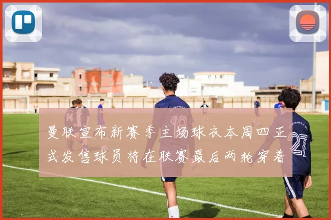 曼联宣布新赛季主场球衣本周四正式发售球员将在联赛最后两轮穿着上阵