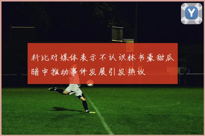 科比对媒体表示不认识林书豪甜瓜暗中推动事件发展引发热议
