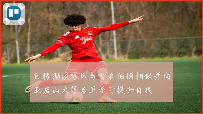 瓦格勒谈球风与哈利伯顿相似并向亚历山大等后卫学习提升自我