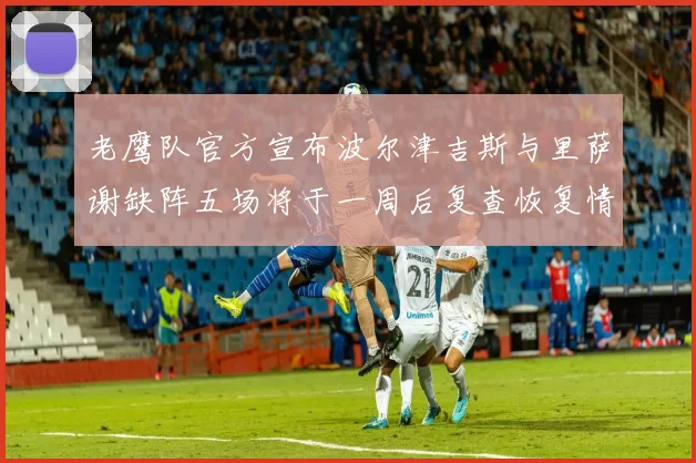 老鹰队官方宣布波尔津吉斯与里萨谢缺阵五场将于一周后复查恢复情况