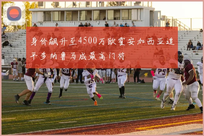 身价飙升至4500万欧霍安加西亚追平多纳鲁马成最高门将