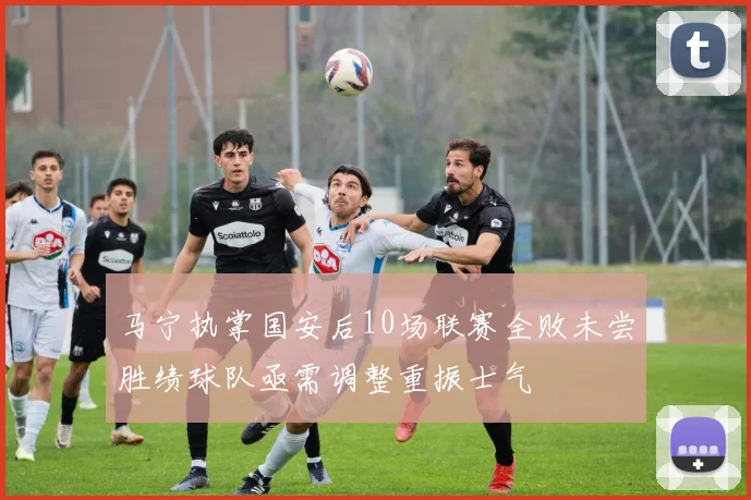 马宁执掌国安后10场联赛全败未尝胜绩球队亟需调整重振士气