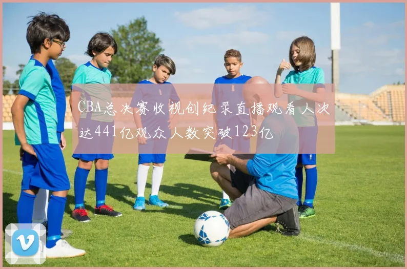 CBA总决赛收视创纪录直播观看人次达441亿观众人数突破123亿