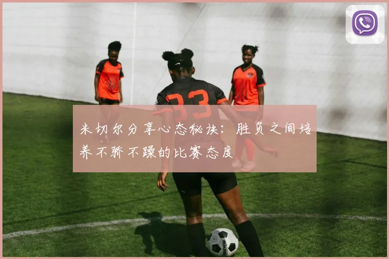 米切尔分享心态秘诀：胜负之间培养不骄不躁的比赛态度