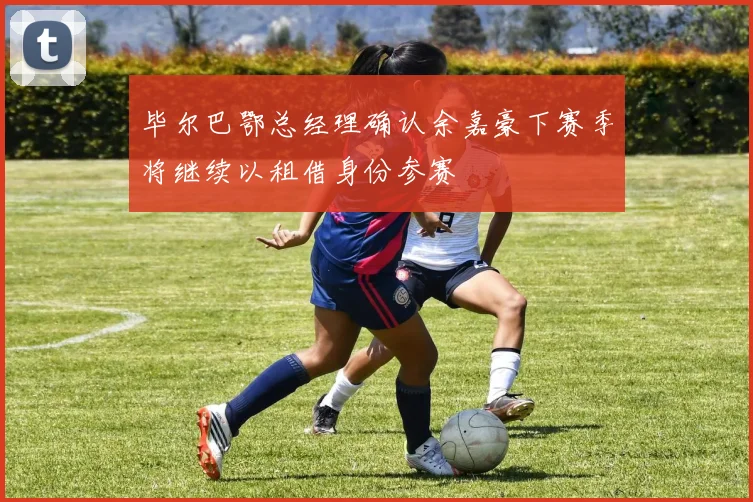 毕尔巴鄂总经理确认余嘉豪下赛季将继续以租借身份参赛