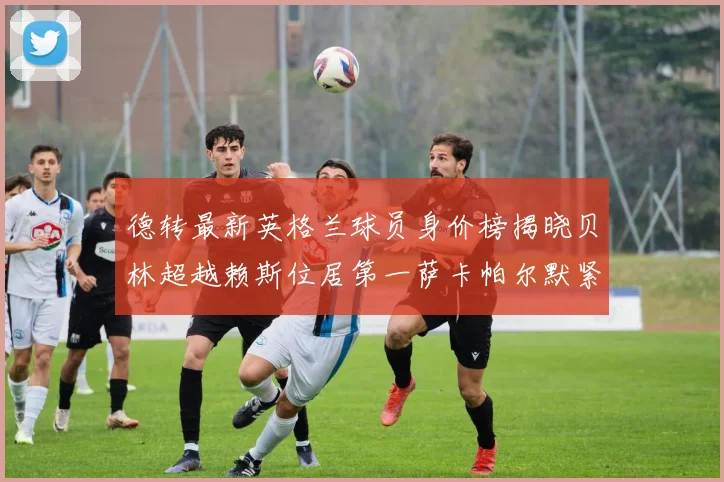 德转最新英格兰球员身价榜揭晓贝林超越赖斯位居第一萨卡帕尔默紧随其后